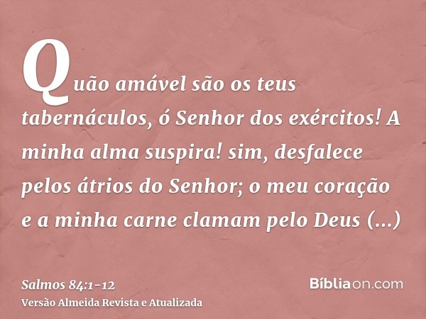 Quão amável são os teus tabernáculos, ó Senhor dos exércitos!A minha alma suspira! sim, desfalece pelos átrios do Senhor; o meu coração e a minha carne clamam p