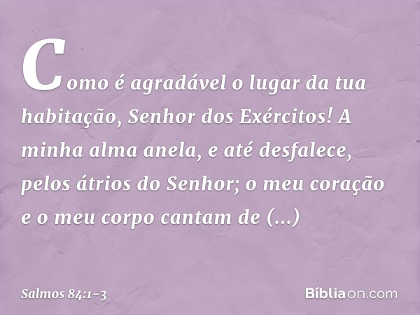 Como é agradável o lugar da tua habitação,
Senhor dos Exércitos! A minha alma anela, e até desfalece,
pelos átrios do Senhor;
o meu coração e o meu corpo
cantam