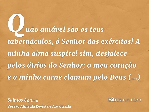 Quão amável são os teus tabernáculos, ó Senhor dos exércitos!A minha alma suspira! sim, desfalece pelos átrios do Senhor; o meu coração e a minha carne clamam p