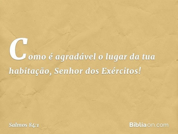 Como é agradável o lugar da tua habitação,
Senhor dos Exércitos! -- Salmo 84:1