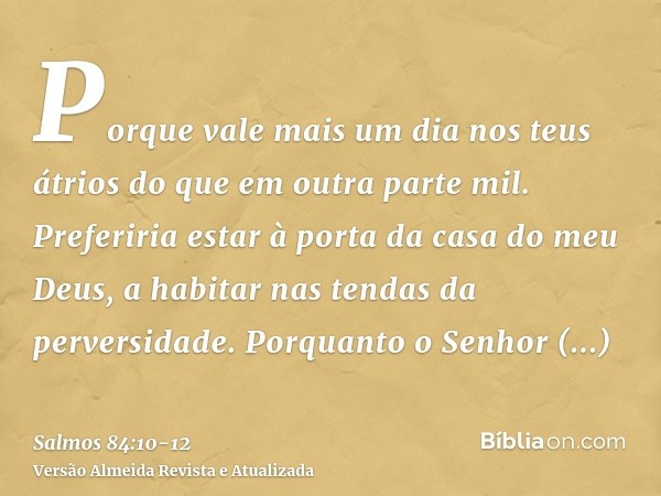 Porque vale mais um dia nos teus átrios do que em outra parte mil. Preferiria estar à porta da casa do meu Deus, a habitar nas tendas da perversidade.Porquanto 