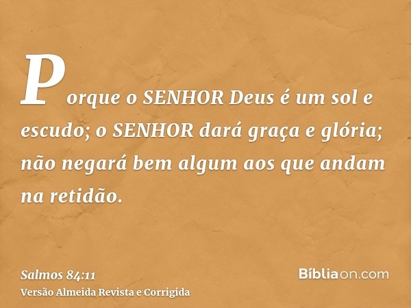 Porque o SENHOR Deus é um sol e escudo; o SENHOR dará graça e glória; não negará bem algum aos que andam na retidão.
