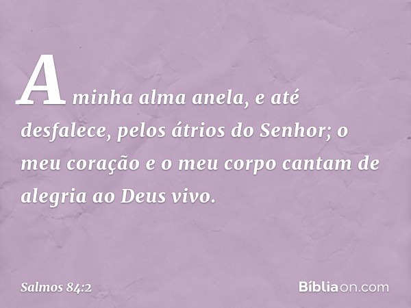 A minha alma anela, e até desfalece,
pelos átrios do Senhor;
o meu coração e o meu corpo
cantam de alegria ao Deus vivo. -- Salmo 84:2