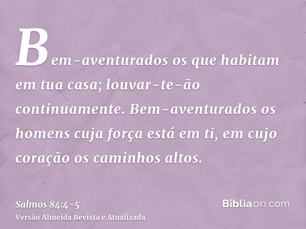 Bem-aventurados os que habitam em tua casa; louvar-te-ão continuamente.Bem-aventurados os homens cuja força está em ti, em cujo coração os caminhos altos.