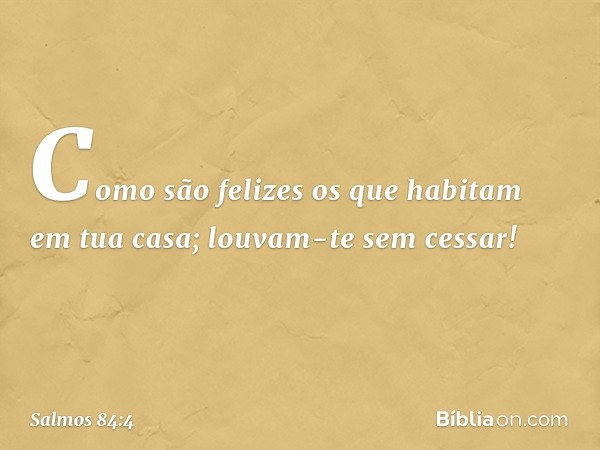 Como são felizes
os que habitam em tua casa;
louvam-te sem cessar! -- Salmo 84:4