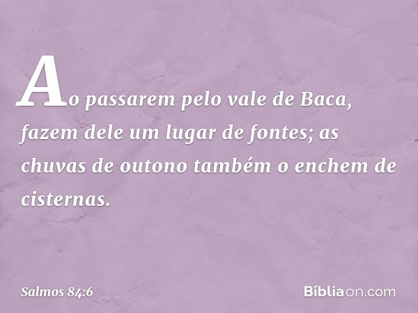 Ao passarem pelo vale de Baca,
fazem dele um lugar de fontes;
as chuvas de outono
também o enchem de cisternas. -- Salmo 84:6