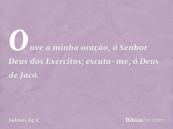 Ouve a minha oração,
ó Senhor Deus dos Exércitos;
escuta-me, ó Deus de Jacó. -- Salmo 84:8