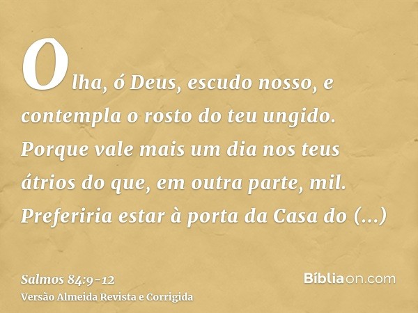 Olha, ó Deus, escudo nosso, e contempla o rosto do teu ungido.Porque vale mais um dia nos teus átrios do que, em outra parte, mil. Preferiria estar à porta da C