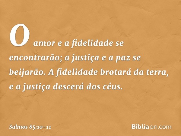 O amor e a fidelidade se encontrarão;
a justiça e a paz se beijarão. A fidelidade brotará da terra,
e a justiça descerá dos céus. -- Salmo 85:10-11