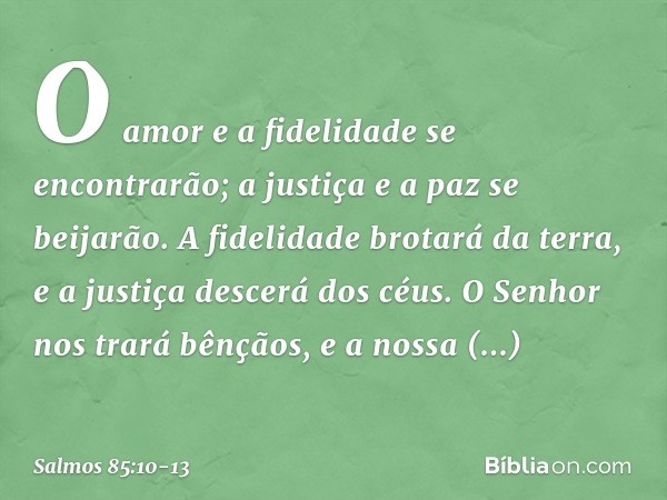 O amor e a fidelidade se encontrarão;
a justiça e a paz se beijarão. A fidelidade brotará da terra,
e a justiça descerá dos céus. O Senhor nos trará bênçãos,
e 