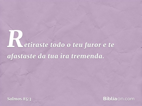 Retiraste todo o teu furor
e te afastaste da tua ira tremenda. -- Salmo 85:3