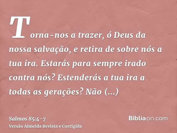 Torna-nos a trazer, ó Deus da nossa salvação, e retira de sobre nós a tua ira.Estarás para sempre irado contra nós? Estenderás a tua ira a todas as gerações?Não