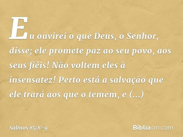 Eu ouvirei o que Deus, o Senhor, disse;
ele promete paz ao seu povo, aos seus fiéis!
Não voltem eles à insensatez! Perto está a salvação que ele trará
aos que o