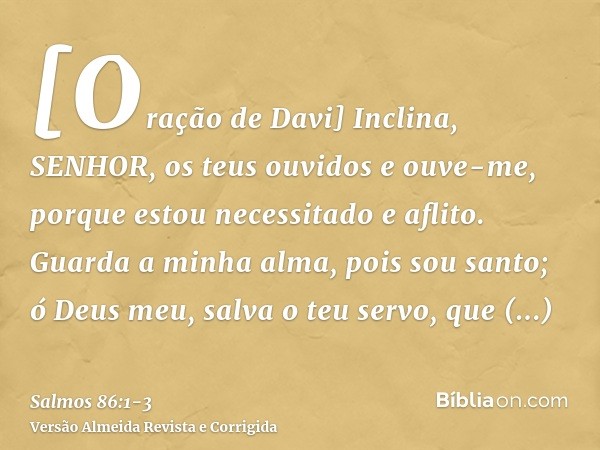 [Oração de Davi] Inclina, SENHOR, os teus ouvidos e ouve-me, porque estou necessitado e aflito.Guarda a minha alma, pois sou santo; ó Deus meu, salva o teu serv