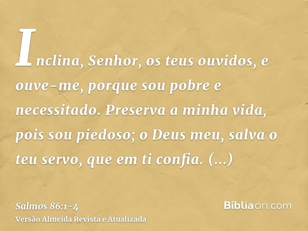 Inclina, Senhor, os teus ouvidos, e ouve-me, porque sou pobre e necessitado.Preserva a minha vida, pois sou piedoso; o Deus meu, salva o teu servo, que em ti co