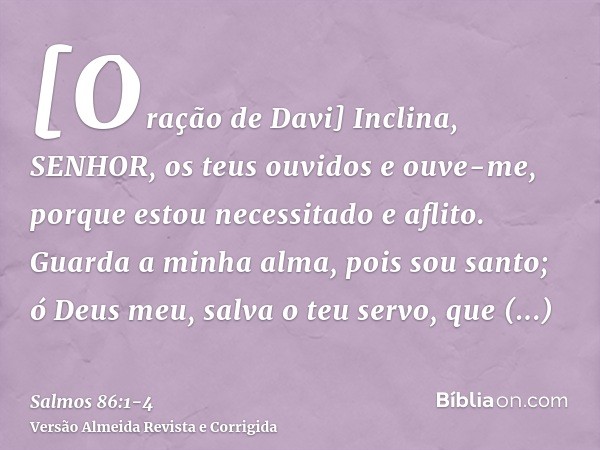 [Oração de Davi] Inclina, SENHOR, os teus ouvidos e ouve-me, porque estou necessitado e aflito.Guarda a minha alma, pois sou santo; ó Deus meu, salva o teu serv