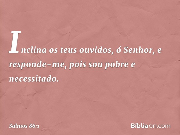 Inclina os teus ouvidos, ó Senhor,
e responde-me,
pois sou pobre e necessitado. -- Salmo 86:1