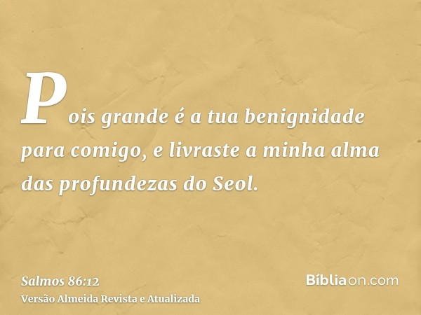 Pois grande é a tua benignidade para comigo, e livraste a minha alma das profundezas do Seol.