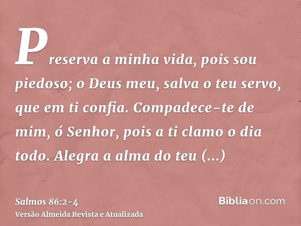 Preserva a minha vida, pois sou piedoso; o Deus meu, salva o teu servo, que em ti confia.Compadece-te de mim, ó Senhor, pois a ti clamo o dia todo.Alegra a alma