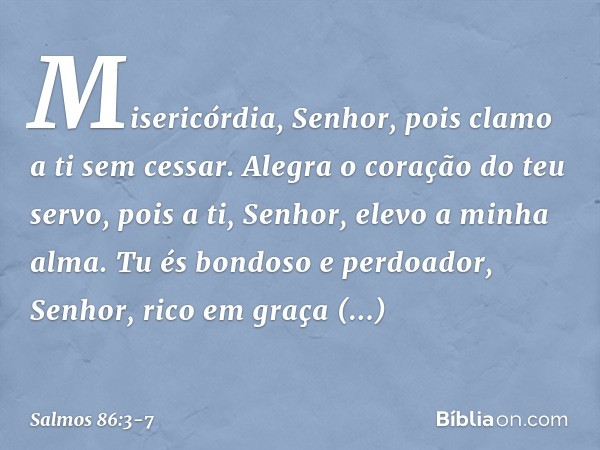 Misericórdia, Senhor,
pois clamo a ti sem cessar. Alegra o coração do teu servo,
pois a ti, Senhor, elevo a minha alma. Tu és bondoso e perdoador, Senhor,
rico 