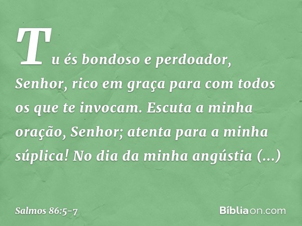 Tu és bondoso e perdoador, Senhor,
rico em graça
para com todos os que te invocam. Escuta a minha oração, Senhor;
atenta para a minha súplica! No dia da minha a