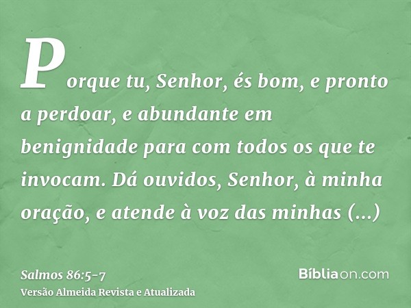 Porque tu, Senhor, és bom, e pronto a perdoar, e abundante em benignidade para com todos os que te invocam.Dá ouvidos, Senhor, à minha oração, e atende à voz da