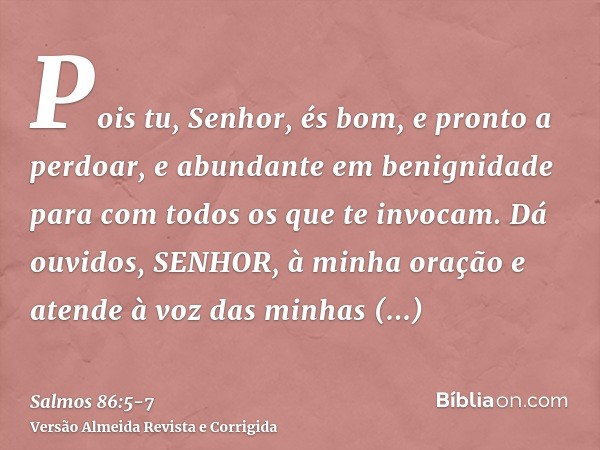 Pois tu, Senhor, és bom, e pronto a perdoar, e abundante em benignidade para com todos os que te invocam.Dá ouvidos, SENHOR, à minha oração e atende à voz das m