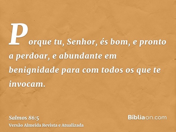 Porque tu, Senhor, és bom, e pronto a perdoar, e abundante em benignidade para com todos os que te invocam.