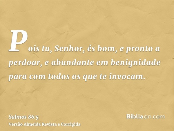 Pois tu, Senhor, és bom, e pronto a perdoar, e abundante em benignidade para com todos os que te invocam.