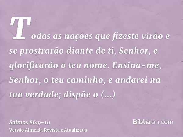 Todas as nações que fizeste virão e se prostrarão diante de ti, Senhor, e glorificarão o teu nome.Ensina-me, Senhor, o teu caminho, e andarei na tua verdade; di