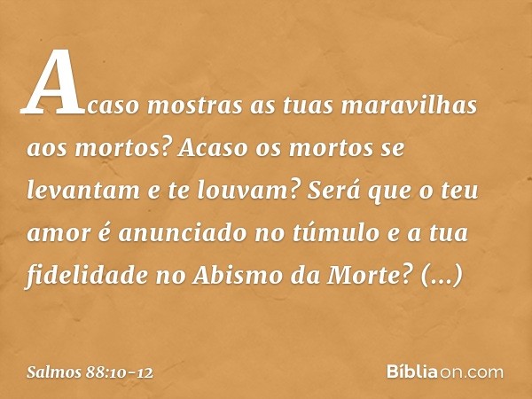 Acaso mostras as tuas maravilhas aos mortos?
Acaso os mortos se levantam
e te louvam? Será que o teu amor é anunciado no túmulo
e a tua fidelidade no Abismo da 