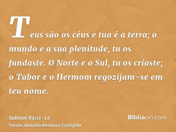 Teus são os céus e tua é a terra; o mundo e a sua plenitude, tu os fundaste.O Norte e o Sul, tu os criaste; o Tabor e o Hermom regozijam-se em teu nome.