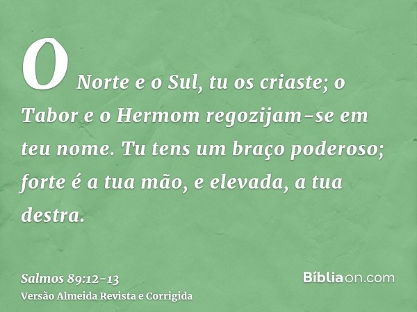 O Norte e o Sul, tu os criaste; o Tabor e o Hermom regozijam-se em teu nome.Tu tens um braço poderoso; forte é a tua mão, e elevada, a tua destra.