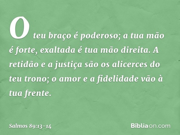 O teu braço é poderoso;
a tua mão é forte, exaltada é tua mão direita. A retidão e a justiça são os alicerces
do teu trono;
o amor e a fidelidade vão à tua fren