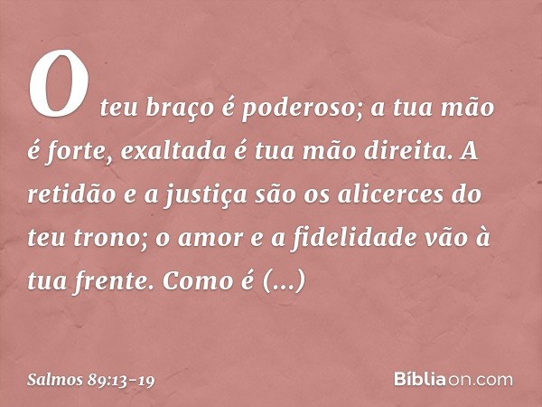 O teu braço é poderoso;
a tua mão é forte, exaltada é tua mão direita. A retidão e a justiça são os alicerces
do teu trono;
o amor e a fidelidade vão à tua fren