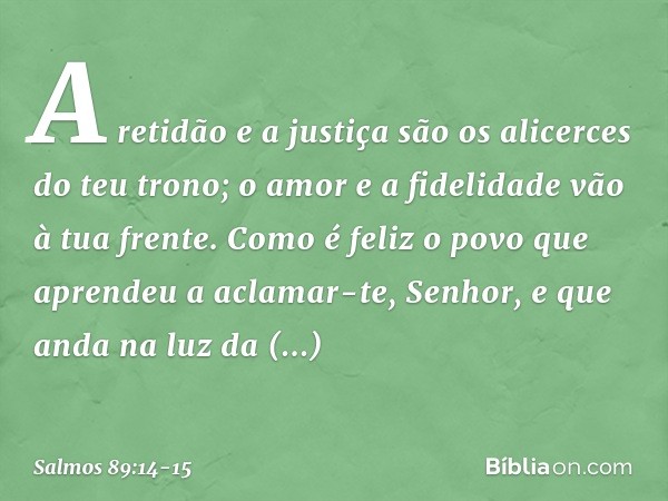 A retidão e a justiça são os alicerces
do teu trono;
o amor e a fidelidade vão à tua frente. Como é feliz o povo
que aprendeu a aclamar-te, Senhor,
e que anda n