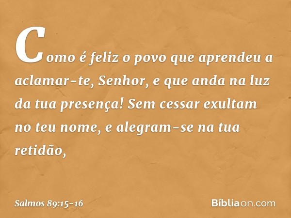 Como é feliz o povo
que aprendeu a aclamar-te, Senhor,
e que anda na luz da tua presença! Sem cessar exultam no teu nome,
e alegram-se na tua retidão, -- Salmo