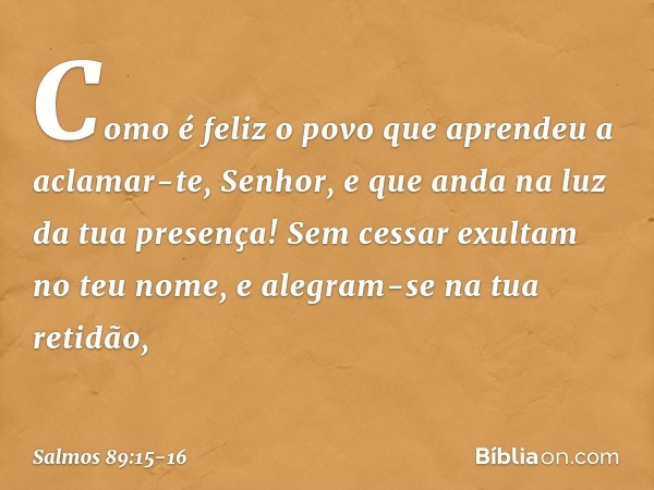 Como é feliz o povo
que aprendeu a aclamar-te, Senhor,
e que anda na luz da tua presença! Sem cessar exultam no teu nome,
e alegram-se na tua retidão, -- Salmo 