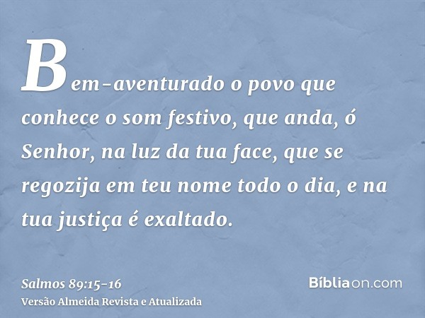 Bem-aventurado o povo que conhece o som festivo, que anda, ó Senhor, na luz da tua face,que se regozija em teu nome todo o dia, e na tua justiça é exaltado.