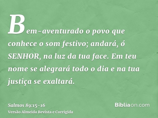 Bem-aventurado o povo que conhece o som festivo; andará, ó SENHOR, na luz da tua face.Em teu nome se alegrará todo o dia e na tua justiça se exaltará.