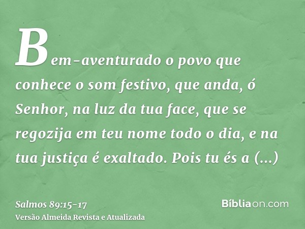 Bem-aventurado o povo que conhece o som festivo, que anda, ó Senhor, na luz da tua face,que se regozija em teu nome todo o dia, e na tua justiça é exaltado.Pois