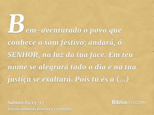 Bem-aventurado o povo que conhece o som festivo; andará, ó SENHOR, na luz da tua face.Em teu nome se alegrará todo o dia e na tua justiça se exaltará.Pois tu és