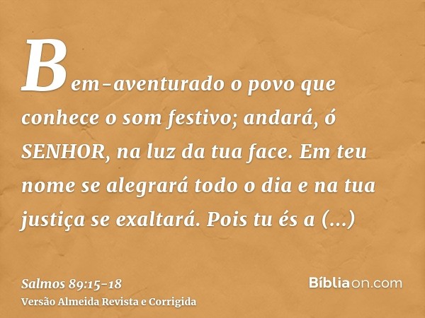 Bem-aventurado o povo que conhece o som festivo; andará, ó SENHOR, na luz da tua face.Em teu nome se alegrará todo o dia e na tua justiça se exaltará.Pois tu és