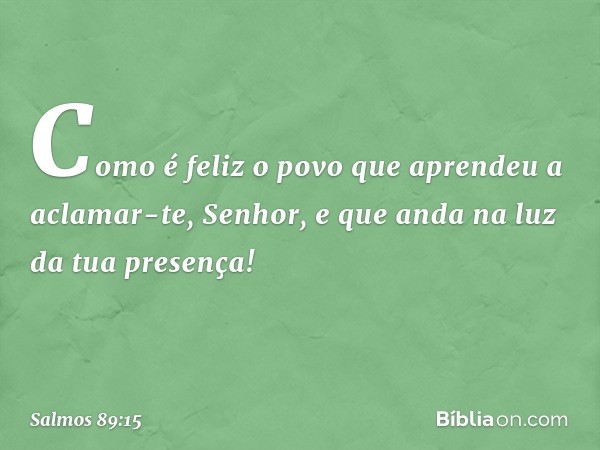 Como é feliz o povo
que aprendeu a aclamar-te, Senhor,
e que anda na luz da tua presença! -- Salmo 89:15