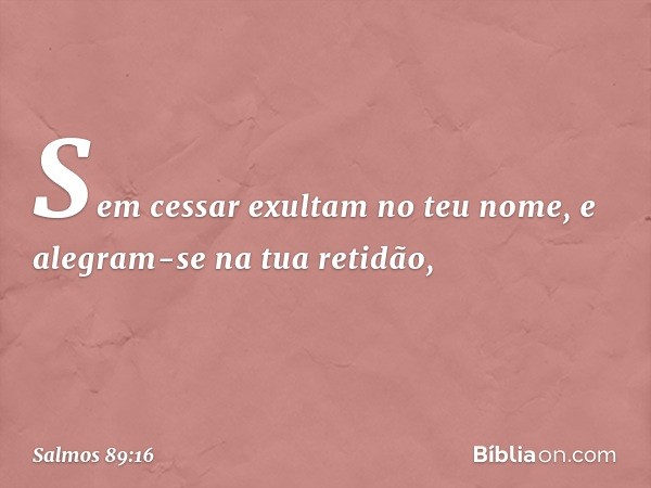 Sem cessar exultam no teu nome,
e alegram-se na tua retidão, -- Salmo 89:16