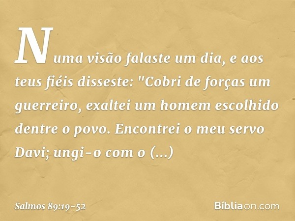 Numa visão falaste um dia,
e aos teus fiéis disseste:
"Cobri de forças um guerreiro,
exaltei um homem escolhido dentre o povo. Encontrei o meu servo Davi;
ungi-