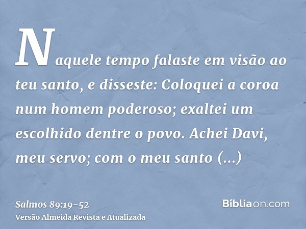 Naquele tempo falaste em visão ao teu santo, e disseste: Coloquei a coroa num homem poderoso; exaltei um escolhido dentre o povo.Achei Davi, meu servo; com o me