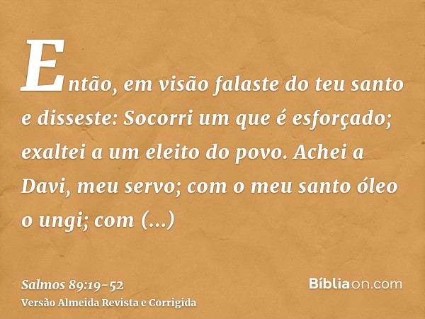 Então, em visão falaste do teu santo e disseste: Socorri um que é esforçado; exaltei a um eleito do povo.Achei a Davi, meu servo; com o meu santo óleo o ungi;co