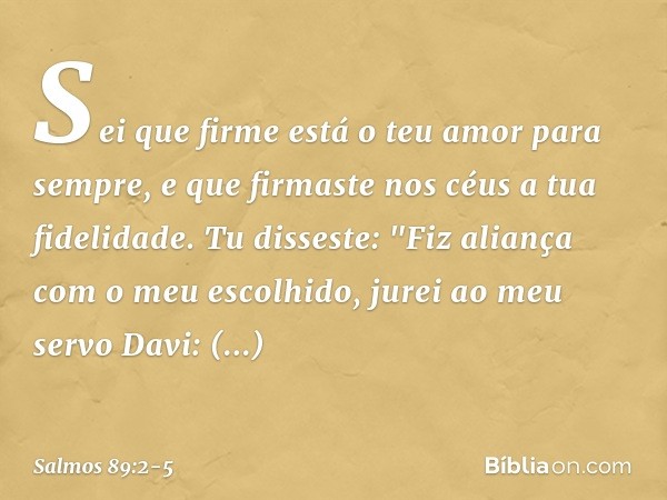 Sei que firme está o teu amor para sempre,
e que firmaste nos céus a tua fidelidade. Tu disseste: "Fiz aliança com o meu escolhido,
jurei ao meu servo Davi: 'Es