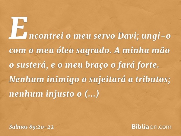 Encontrei o meu servo Davi;
ungi-o com o meu óleo sagrado. A minha mão o susterá,
e o meu braço o fará forte. Nenhum inimigo o sujeitará a tributos;
nenhum inju